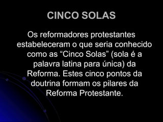 CINCO SOLAS
Os reformadores protestantes
estabeleceram o que seria conhecido
como as “Cinco Solas” (sola é a
palavra latina para única) da
Reforma. Estes cinco pontos da
doutrina formam os pilares da
Reforma Protestante.
 