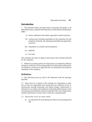 Introduction 
Depreciation Accounting 101 
1. This Statement deals with depreciation accounting and applies to all 
depreciable assets, except the following items to which special considerations 
apply:— 
(i) forests, plantations and similar regenerative natural resources; 
(ii) wasting assets including expenditure on the exploration for and 
extraction ofminerals, oils, natural gas and similar non-regenerative 
resources; 
(iii) expenditure on research and development; 
(iv) goodwill; 
(v) live stock. 
This statement also does not apply to land unless it has a limited useful life 
for the enterprise. 
2. Different accounting policies for depreciation are adopted by different 
enterprises. Disclosure of accounting policies for depreciation followed by 
an enterprise is necessary to appreciate the view presented in the financial 
statements of the enterprise. 
Definitions 
3. The following terms are used in this Statement with the meanings 
specified: 
3.1 Depreciation is a measure of the wearing out, consumption or other 
loss of value of a depreciable asset arising from use, effluxion of time or 
obsolescence through technology and market changes. Depreciation is 
allocated so as to charge a fair proportion of the depreciable amount in each 
accounting period during the expected useful life of the asset. Depreciation 
includes amortisation of assets whose useful life is predetermined. 
3.2 Depreciable assets are assets which 
(i) are expected to be used during more than one accounting period; 
and 
 