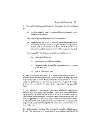 Depreciation Accounting 103 
7. The useful life of a depreciable asset is shorter than its physical life and 
is: 
(i) pre-determined by legal or contractual limits, such as the expiry 
dates of related leases; 
(ii) directly governed by extraction or consumption; 
(iii) dependent on the extent of use and physical deterioration on 
account of wear and tear which again depends on operational 
factors, such as, the number of shifts for which the asset is to be 
used, repair and maintenance policy of the enterprise etc.; and 
(iv) reduced by obsolescence arising from such factors as: 
(a) technological changes; 
(b) improvement in production methods; 
(c) change in market demand for the product or service output 
of the asset; or 
(d) legal or other restrictions. 
8. Determination of the useful life of a depreciable asset is a matter of 
estimation and is normally based on various factors including experience 
with similar types of assets. Such estimation is more difficult for an asset 
using new technology or used in the production of a new product or in the 
provision of a new service but is nevertheless required on some reasonable 
basis. 
9. Any addition or extension to an existing assetwhich is of a capital nature 
and which becomes an integral part of the existing asset is depreciated over 
the remaining useful life of that asset. As a practical measure, however, 
depreciation is sometimes provided on such addition or extension at the rate 
which is applied to an existing asset.Any addition or extensionwhich retains 
a separate identity and is capable of being used after the existing asset is 
disposed of, is depreciated independently on the basis of an estimate of its 
own useful life. 
10. Determination of residual value of an asset is normally a difficultmatter. 
If such value is considered as insignificant, it is normally regarded as nil. On 
 