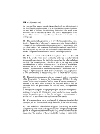 104 AS 6 (revised 1994) 
the contrary, if the residual value is likely to be significant, it is estimated at 
the time of acquisition/installation, or at the time of subsequent revaluation of 
the asset. One of the bases for determining the residual value would be the 
realisable value of similar assets which have reached the end of their useful 
lives and have operated under conditions similar to those in which the asset 
will be used. 
11. The quantum of depreciation to be provided in an accounting period 
involves the exercise of judgement by management in the light of technical, 
commercial, accounting and legal requirements and accordingly may need 
periodical review. If it is considered that the original estimate of useful life of 
an asset requires any revision, the unamortised depreciable amount of the 
asset is charged to revenue over the revised remaining useful life. 
12. There are several methods of allocating depreciation over the useful 
life of the assets. Those most commonly employed in industrial and 
commercial enterprises are the straightline method and the reducing balance 
method. The management of a business selects the most appropriate 
method(s) based on various important factors e.g., (i) type of asset, (ii) the 
nature of the use of such asset and (iii) circumstances prevailing in the 
business. A combination of more than one method is sometimes used. In 
respect of depreciable assets which do not have material value, depreciation 
is often allocated fully in the accounting period in which they are acquired. 
13. The statutegoverningan enterprisemayprovide the basis for computation 
of the depreciation. For example, the Companies Act, 1956 lays down the 
rates of depreciation in respect of various assets.Where the management’s 
estimate of the useful life of an asset of the enterprise is shorter than that 
envisaged under the provisions of the relevant statute, the depreciation 
provision 
is appropriately computed by applying a higher rate. If the management’s 
estimate of the useful life of the asset is longer than that envisaged under the 
statute, depreciation rate lower than that envisaged by the statute can be 
applied only in accordance with requirements of the statute. 
14. Where depreciable assets are disposed of, discarded, demolished or 
destroyed, the net surplus or deficiency, if material, is disclosed separately. 
15. The method of depreciation is applied consistently to provide 
comparability of the results of the operations of the enterprise fromperiod to 
period. A change from one method of providing depreciation to another is 
made only if the adoption of the new method is required by statute or for 
 