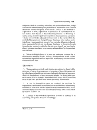 Depreciation Accounting 105 
compliance with an accounting standard or if it is considered that the change 
would result in amore appropriate preparation or presentation of the financial 
statements of the enterprise. When such a change in the method of 
depreciation is made, depreciation is recalculated in accordance with the 
new method from the date of the asset coming into use. The deficiency or 
surplus arisingfromretrospective recomputation of depreciation in accordance 
with the new method is adjusted in the accounts in the year in which the 
method of depreciation is changed. In case the change in the method results 
in deficiency in depreciation in respect of past years, the deficiency is charged 
in the statement of profit and loss. In case the change in the method results 
in surplus, the surplus is credited to the statement of profit and loss. Such a 
change is treated as a change in accounting policy and its effect is quantified 
and disclosed. 
16. Where the historical cost of an asset has undergone a change due to 
circumstances specified in para 6 above, the depreciation on the revised 
unamortised depreciable amount is provided prospectively over the residual 
useful life of the asset. 
Disclosure 
17. The depreciationmethods used, the total depreciation for the period for 
each class of assets, the gross amount of each class of depreciable assets and 
the related accumulated depreciation are disclosed in the financial statements 
alongwith the disclosure of other accounting policies. The depreciation rates 
or the useful lives of the assets are disclosed only if they are different from 
the principal rates specified in the statute governing the enterprise. 
18. In case the depreciable assets are revalued, the provision for 
depreciation is based on the revalued amount on the estimate of the remaining 
useful life of such assets. In case the revaluation has a material effect on the 
amount of depreciation, the same is disclosed separately in the year in which 
revaluation is carried out. 
19. A change in the method of depreciation is treated as a change in an 
accounting policy and is disclosed accordingly.3 
3Refer to AS 5. 
 