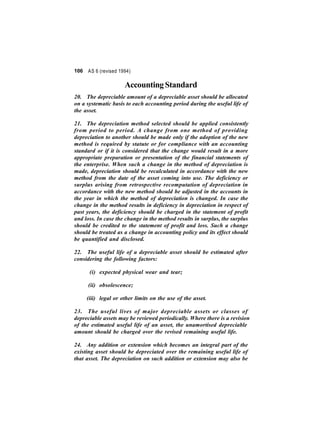 106 AS 6 (revised 1994) 
Accounting Standard 
20. The depreciable amount of a depreciable asset should be allocated 
on a systematic basis to each accounting period during the useful life of 
the asset. 
21. The depreciation method selected should be applied consistently 
from period to period. A change from one method of providing 
depreciation to another should be made only if the adoption of the new 
method is required by statute or for compliance with an accounting 
standard or if it is considered that the change would result in a more 
appropriate preparation or presentation of the financial statements of 
the enterprise. When such a change in the method of depreciation is 
made, depreciation should be recalculated in accordance with the new 
method from the date of the asset coming into use. The deficiency or 
surplus arising from retrospective recomputation of depreciation in 
accordance with the new method should be adjusted in the accounts in 
the year in which the method of depreciation is changed. In case the 
change in the method results in deficiency in depreciation in respect of 
past years, the deficiency should be charged in the statement of profit 
and loss. In case the change in the method results in surplus, the surplus 
should be credited to the statement of profit and loss. Such a change 
should be treated as a change in accounting policy and its effect should 
be quantified and disclosed. 
22. The useful life of a depreciable asset should be estimated after 
considering the following factors: 
(i) expected physical wear and tear; 
(ii) obsolescence; 
(iii) legal or other limits on the use of the asset. 
23. The useful lives of major depreciable assets or classes of 
depreciable assets may be reviewed periodically. Where there is a revision 
of the estimated useful life of an asset, the unamortised depreciable 
amount should be charged over the revised remaining useful life. 
24. Any addition or extension which becomes an integral part of the 
existing asset should be depreciated over the remaining useful life of 
that asset. The depreciation on such addition or extension may also be 
 