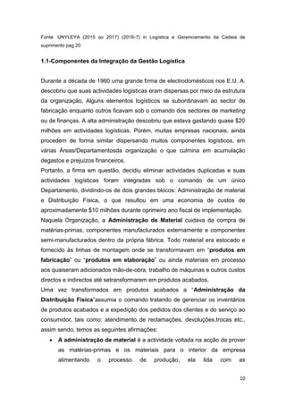 10
Fonte: UNYLEYA (2015 ou 2017) (2016-?) in Logística e Gerenciamento da Cadeia de
suprimento pag.20
1.1-Componentes da Integração da Gestão Logística
Durante a década de 1960 uma grande firma de electrodomésticos nos E.U. A.
descobriu que suas actividades logísticas eram dispersas por meio da estrutura
da organização. Alguns elementos logísticos se subordinavam ao sector de
fabricação enquanto outros ficavam sob o comando dos sectores de marketing
ou de finanças. A alta administração descobriu que estava gastando quase $20
milhões em actividades logísticas. Porém, muitas empresas nacionais, ainda
procedem de forma similar dispersando muitos componentes logísticos, em
várias Áreas/Departamentosda organização o que culmina em acumulação
degastos e prejuízos financeiros.
Portanto, a firma em questão, decidiu eliminar actividades duplicadas e suas
actividades logísticas foram integradas sob o comando de um único
Departamento, dividindo-os de dois grandes blocos: Administração de material
e Distribuição Física, o que resultou em uma economia de custos de
aproximadamente $10 milhões durante oprimeiro ano fiscal de implementação.
Naquela Organização, a Administração de Material cuidava da compra de
matérias-primas, componentes manufacturados externamente e componentes
semi-manufacturados dentro da própria fábrica. Todo material era estocado e
fornecido às linhas de montagem onde se transformavam em “produtos em
fabricação” ou “produtos em elaboração” ou ainda materiais em processo
aos quaiseram adicionados mão-de-obra, trabalho de máquinas e outros custos
directos e indirectos até setransformarem em produtos acabados.
Uma vez transformados em produtos acabados a “Administração da
Distribuição Física”assumia o comando tratando de gerenciar os inventários
de produtos acabados e a expedição dos pedidos dos clientes e do serviço ao
consumidor, tais como: atendimento de reclamações, devoluções,trocas etc.,
assim sendo, temos as seguintes afirmações:
 A administração de material é a actividade voltada na acção de prover
as matérias-primas e os materiais para o interior da empresa
alimentando o processo de produção, ela lida com as
 