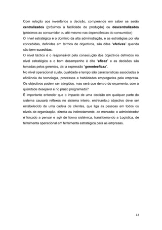 13
Com relação aos inventários a decisão, compreende em saber se serão
centralizados (próximos à facilidade de produção) ou descentralizados
(próximos ao consumidor ou até mesmo nas dependências do consumidor)
O nível estratégico é o domínio da alta administração, e as estratégias por ela
concebidas, definidas em termos de objectivos, são ditas “efetivas” quando
são bem-sucedidas.
O nível táctico é o responsável pela consecução dos objectivos definidos no
nível estratégico e o bom desempenho é dito “eficaz” e as decisões são
tomadas pelos gerentes, daí a expressão “gerenteeficaz”.
No nível operacional custo, qualidade e tempo são características associadas à
eficiência da tecnologia, processos e habilidades empregadas pela empresa.
Os objectivos podem ser atingidos, mas será que dentro do orçamento, com a
qualidade desejável e no prazo programado?
É importante entender que o impacto de uma decisão em qualquer parte do
sistema causará reflexos no sistema inteiro, entretanto,o objectivo deve ser
estabelecido de uma cadeia de clientes, que liga as pessoas em todos os
níveis de organização, directa ou indirectamente, ao mercado; o administrador
é forçado a pensar e agir de forma sistémica, transformando a Logística, de
ferramenta operacional em ferramenta estratégica para as empresas.
 