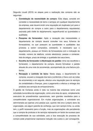15
Segundo Lousã (2010) as etapas para a realização das compras são as
seguintes:
 Constatação da necessidade de compra- Esta etapa, consiste em
constatar a necessidade de bens e serviços em qualquer departamento
da empresa, este deverá emitir uma requisição em duplicado (um para o
departamento de compra e outro para o departamento requisitante)
assinada pelo chefe do departamento, especificando as quantidades e
qualidade;
 Pesquisa do fornecedor- Após a recepção das necessidades o
departamento de compra deverá consultar nos seus ficheiros de
fornecedores, os que possuem as quantidades e qualidades dos
produtos a serem comprados, entretanto, é necessário que o
departamento, possua um ficheiro de fornecedores com a indicação da
morada, número de telefone, correio electrónico, pessoa a contactar,
lista de artigos, prazo de entrega, e qualidade dos seus bens;
 Escolha do fornecedor e efectivação do pedido- Uma vez escolhida o
fornecedor, o departamento de compra, deverá formalizar o pedido
através de uma nota de encomenda, acompanhado de uma factura pró-
forma;
 Recepção e controlo de bens- Nesta etapa, o departamento de
compras, acusam a recepção dos bens (conferindo o físico com as notas
de encomenda) e em seguida, efectua uma requisição para os serviços
de contabilidade e finanças, para o pagamento e efectua a entrega dos
produtos aos serviços de armazenamento.
A gestão de Compras ainda é vista na maioria das empresas como uma
actividade burocrática da organização, como uma área de apoio, simplesmente
executora de procedimentos operacionais, sem grandes resultados para a
competitividade organizacional. Em muitas organizações, a actividade era
administrada por apenas uma pessoa que, quando não era o próprio dono da
organização, era algum parente de confiança, que nem sempre tinha, ou ainda
tem, o perfil necessário para a função, mas as organizações vão percebendo
que a compra de produtos e de serviços representa um factor de sucesso para
a competitividade de sua actividade, pois a boa execução do processo de
compra pode proporcionar expressiva redução nos custos e, por conseguinte,
 