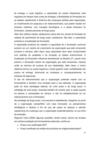 17
de entrega; o custo logístico; a capacidade de manter frequências mais
regulares em tempos mais curtos de entregas; a flexibilidade do fornecedor em
se adaptar rapidamente à dinâmica das mudanças sofridas pela organização;
os investimentos em pesquisa e em desenvolvimento, que podem resultar em
produtos melhores, com inovação tecnológica; e a saúde financeira do
fornecedor, visando parcerias de longo prazo.
Além dos critérios citados, destacamos outros dois em virtude da formação de
cadeias de suprimentos de longo prazo, duradouras. São eles: a capacidade
produtiva e a localização do fornecedor.
A capacidade produtiva diz respeito à capacidade de o fornecedor continuar
parceiro em um cenário de crescimento da organização que está comprando
produtos e serviços, além disso, essa capacidade deve estar comprometida
com padrões de qualidade e de inovação, já citados anteriormente. A
localização do fornecedor influencia directamente na filosofia JIT, quanto mais
próximo o fornecedor estiver da organização que está comprando, maiores
serão as chances de sucesso da sua implantação. Além disso, a menor
distância diminui os custos logísticos e tende garantir maior confiabilidade dos
prazos de entrega, diminuindo as incertezas e, consequentemente, os
estoques de segurança.
O tipo de relacionamento que a organização pretende manter com os
fornecedores é também uma condição para a sua selecção. A organização
pode ter duas estratégias básicas, de curto prazo e de longo prazo. A
estratégia de curto prazo, chamada também de compra spot, é usada quando
há apenas a necessidade da compra, e não do estabelecimento de um
relacionamento com o fornecedor.
Na estratégia de longo prazo, uma parceria é estabelecida, chegando ao ponto
de a organização compartilhar com esse fornecedor os planeamentos
estratégicos e tácticos a fim de que ele possa se adequar e atender
rapidamente às mudanças que a organização pretendeimplantar na sua linha
de produção.
Segundo Viana (2008) algumas questões, dentre outras, devem ser levadas
em contana avaliação dos fornecedores potenciais, confira-as:
 Possui uma certificação ISO?
 Possui certificado de análise dos produtos em órgãoscredenciados?
 