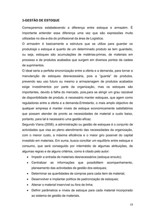 19
3-GESTÃO DE ESTOQUE
Começaremos estabelecendo a diferença entre estoque e armazém. É
importante entender essa diferença uma vez que são expressões muito
utilizadas no dia-a-dia do profissional da área de Logística.
O armazém é basicamente a estrutura que se utiliza para guardar os
produtosjá o estoque é quanto de um determinado produto se tem guardado,
ou seja, estoques são acumulações de matérias-primas, de materiais em
processo e de produtos acabados que surgem em diversos pontos da cadeia
de suprimentos.
O ideal seria a perfeita sincronização entre a oferta e a demanda, para tornar a
manutenção de estoques desnecessária, pois a ”guarda” de produtos,
prevendo seu uso futuro ou mesmo a armazenagem de produtos acabados
exige investimentos por parte da organização, mas os estoques são
importantes, devido à falha do mercado, pois,para se atingir um grau razoável
de disponibilidade de produto, é necessário manter estoques, que agem como
reguladores entre a oferta e a demanda.Entretanto, o mais amplo objectivo de
qualquer empresa é manter níveis de estoque economicamente satisfatórios
que possam atender de pronto as necessidades de material a custo baixo,
portanto, para tal é necessário uma gestão eficaz.
Segundo Viana (2008), a administração ou gestão de estoques é o conjunto de
actividades que visa ao pleno atendimento das necessidades da organização,
com o menor custo, a máxima eficiência e o maior giro possível do capital
investido em materiais. Em suma, busca conciliar um equilíbrio entre estoque e
consumo, que será conseguido por intermédio de algumas atribuições, de
algumas regras e de alguns critérios, como é citado pelo autor:
 Impedir a entrada de materiais desnecessários (estoque enxuto);
 Centralizar as informações que possibilitem acompanhamento,
planeamento das actividades de gestão dos estoques;
 Determinar as quantidades de compras para cada item de material;
 Desenvolver e implantar política de padronização de estoques;
 Alienar o material inservível ou fora de linha;
 Definir parâmetros e níveis de estoque para cada material incorporado
ao sistema de gestão de materiais.
 