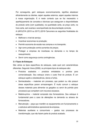 20
Por conseguinte, gerir estoques economicamente, significa abastecer
eficientemente os clientes, sejam aqueles externos, sejam aqueles internos
à nossa organização. E é neste contexto que se faz necessário o
aperfeiçoamento de conceitos e técnicas que asseguram a disponibilidade
do produto certo (com qualidade), na quantidade certa, ao preço certo, na
hora certa, sem avarias e acompanhado da documentação correcta.
A UNYLEYA (2015 ou 2017) (2016-?)enumera as seguintes finalidades do
estoque:
 Melhorar o nível de serviço;
 Incentivar economias na produção;
 Permitir economia de escala nas compras e no transporte;
 Agir como protecção contra aumentos de preços;
 Proteger a empresa de incertezas na demanda e no tempo de
ressuprimento;
 Servir como segurança contra contingências.
3.1-Tipos de Estoques
São vários os tipos específicos de estoques, cada qual com características
diferentes. Segundo Viana (2008), os principais tipos de estoques são:
 Produtos acabados – produtos embalados e prontos para
comercialização. Seu estoque onera o custo final do produto. É um
estoque sujeito a obsolescência, danos e furtos.
 Semiacabados – materiais em processo, que podem ou não possuir
áreas específicas param armazenagem. É muito comum o estoque
desses materiais para alimentar os gargalos ou servir de pulmão para
processos que competem com recursos escassos.
 Matéria-prima – material comprado dos fornecedores. Seu estoque é
fundamental para o caso de alterações na demanda ou atrasos de
fornecedores.
 Manutenção – peça que mantêm os equipamentos em funcionamento e
a estrutura administrativa operacional da empresa.
 Materiais auxiliares e consumíveis – gastos nos processos de
transformação, que não fazem parte do produto acabado.
 