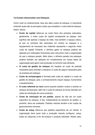 21
3.2-Custos relacionados com Estoques
Como você viu anteriormente, face aos altos custos do estoque, é importante
entender quais são os principais custos que compõem o custo total do estoque.
Assim, temos:
 Custo de capital refere-se ao custo físico dos produtos estocados,
geralmente, o maior custo de capital corresponde ao espaço. Isso
significa não apenas o espaço de chão, mas também o espaço cúbico,
já que os produtos são estocados em ambos os espaços e o
equipamento de manuseio dos materiais representa o segundo maior
custo de capital. Portanto, o dinheiro gasto no estoque poderia ser
aplicado em instituições financeiras para remunerar mais a organização
do que o estoque parado. Além disso, o dinheiro parado nos estoques
poderia também ser aplicado em investimentos em outras áreas da
organização para gerar mais produção ou torná-la mais eficiente;
 O custo da gestão do estoque diz respeito ao custo de pessoal
necessário para controlar o estoque e o custo de seguro necessário para
os produtos em estoque;
 Custo de armazenagem é formado pelo custo do capital e o custo da
gestão do estoque, pois, o armazenamento requer espaço, funcionários
e equipamentos;
 O custo referente ao risco ocorre quando existem roubos e avarias no
estoque armazenado, além de o custo do estoque se tornar obsoleto em
razão da introdução de novos produtos;
 Custo de colocação de um pedido, apesar de não ser um custo
específico do estoque, é fixo, independente do tamanho do pedido, e,
portanto, deve ser analisado. Pedidos maiores tendem a ter custos de
gerenciamento menores;
 Custo de setup refere-se aos pedidos específicos de um cliente. A
organização deve parar toda a produção visando configurar, setup,
todas as máquinas a fim de produzir o produto solicitado. Nesse caso,
 