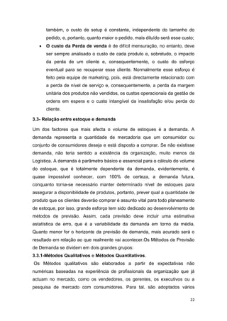 22
também, o custo de setup é constante, independente do tamanho do
pedido, e, portanto, quanto maior o pedido, mais diluído será esse custo;
 O custo da Perda de venda é de difícil mensuração, no entanto, deve
ser sempre analisado o custo de cada produto e, sobretudo, o impacto
da perda de um cliente e, consequentemente, o custo do esforço
eventual para se recuperar esse cliente. Normalmente esse esforço é
feito pela equipe de marketing, pois, está directamente relacionado com
a perda de nível de serviço e, consequentemente, a perda da margem
unitária dos produtos não vendidos, os custos operacionais da gestão de
ordens em espera e o custo intangível da insatisfação e/ou perda do
cliente.
3.3- Relação entre estoque e demanda
Um dos factores que mais afecta o volume de estoques é a demanda. A
demanda representa a quantidade de mercadoria que um consumidor ou
conjunto de consumidores deseja e está disposto a comprar. Se não existisse
demanda, não teria sentido a existência da organização, muito menos da
Logística. A demanda é parâmetro básico e essencial para o cálculo do volume
do estoque, que é totalmente dependente da demanda, evidentemente, é
quase impossível conhecer, com 100% de certeza, a demanda futura,
conquanto torna-se necessário manter determinado nível de estoques para
assegurar a disponibilidade de produtos, portanto, prever qual a quantidade de
produto que os clientes deverão comprar é assunto vital para todo planeamento
de estoque, por isso, grande esforço tem sido dedicado ao desenvolvimento de
métodos de previsão. Assim, cada previsão deve incluir uma estimativa
estatística de erro, que é a variabilidade da demanda em torno da média.
Quanto menor for o horizonte da previsão de demanda, mais acurado será o
resultado em relação ao que realmente vai acontecer.Os Métodos de Previsão
de Demanda se dividem em dois grandes grupos:
3.3.1-Métodos Qualitativos e Métodos Quantitativos.
Os Métodos qualitativos são elaborados a partir de expectativas não
numéricas baseadas na experiência de profissionais da organização que já
actuam no mercado, como os vendedores, os gerentes, os executivos ou a
pesquisa de mercado com consumidores. Para tal, são adoptados vários
 