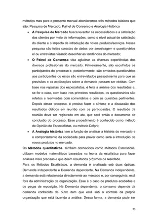 23
métodos mas para o presente manual abordaremos três métodos básicos que
são: Pesquisa de Mercado, Painel de Consenso e Analogia Histórica
 A Pesquisa de Mercado busca levantar as necessidades e a satisfação
dos clientes por meio de informações, como o nível actual de satisfação
do cliente e o impacto da introdução de novos produtos/serviços. Nessa
pesquisa são feitas colectas de dados por amostragem e questionários
e/ ou entrevistas visando desenhar as tendências do mercado;
 O Painel de Consenso visa aglutinar as diversas experiências dos
diversos profissionais do mercado. Primeiramente, são escolhidos os
participantes do processo e, posteriormente, são enviados questionários
aos participantes ou estes são entrevistados pessoalmente para que as
previsões e as explicações sobre a demanda possam ser obtidas. Com
base nas repostas dos especialistas, é feita a análise dos resultados e,
se for o caso, com base nos primeiros resultados, os questionários são
refeitos e reenviados com comentários e com as questões pertinentes.
Depois desse processo, é preciso fazer a síntese e a discussão dos
resultados obtidos em reunião com os participantes. O resultado da
reunião deve ser registrado em ata, que será então o documento de
conclusão do processo. Esse procedimento é conhecido como método
de Opinião de Especialistas, ou método Delphi;
 A Analogia histórica tem a função de analisar a história do mercado e
o comportamento da sociedade para prever como será a introdução de
novos produtos no mercado.
Os Métodos quantitativos, também conhecidos como Métodos Estatísticos,
utilizam modelos matemáticos baseados na teoria da estatística para fazer
análises mais precisas e que dêem resultados próximos da realidade.
Para os Métodos Estatísticos, a demanda é analisada sob duas ópticas:
Demanda independente e Demanda dependente. Na Demanda independente,
a demanda está relacionada directamente ao mercado e, por conseguinte, está
fora da administração da organização. Esse é o caso de produtos acabados e
de peças de reposição. Na Demanda dependente, o consumo depende da
demanda conhecida de outro item que está sob o controle da própria
organização que está fazendo a análise. Dessa forma, a demanda pode ser
 