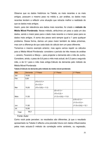 25
Observe que os dados históricos na Tabela, os mais recentes e os mais
antigos, possuem o mesmo peso na média e, por análise, os dados mais
recentes tendem a reflectir uma situação que retracta melhor a realidade do
que os dados mais antigos.
Assim, para dar relevância aos dados mais recentes, foi criado o método da
Média Móvel Ponderada. Nesse método, atribuímos um peso a cada um dos
dados, sendo o maior peso para o dado mais recente e o menor peso para os
dados mais antigos. A soma dos pesos será sempre igual a 1 para qualquer
problema. Dessa forma, damos um peso maior também às datas próximas,
mas com a diferença de que cada dado do cálculo tem um peso diferente.
Tomemos o mesmo exemplo anterior, mas agora vamos repetir os cálculos
para a Média Móvel Ponderada: considere o período de três meses de análise
– Janeiro, Fevereiro e Março – para projectar a demanda até o mês de Junho.
Considere, ainda, o peso de 0,6 para o mês mais actual, de 0,3 para o segundo
mês, e de 0,1 para o mês mais antigo.Cálculo da demanda pelo método da
Média Móvel Ponderada
Tabela 2-Cálculo da demanda pelo método da média móvel ponderada
Mês Demanda 1º Passo 2 º Passo 3 º Passo
Jan 10,00
Fev. 5,00
Mar 15,00
(10 x 0,1) +
(5 x 0,3) +
(15 x 0,6)) = 11,5
Maio 11,50
((5 x 0,1) +
(15 x 0,3) +
(11,5 x 0,6)) = 11,9
Jun. 11,90
((15 x 0,1) +
(11,5 x 0,3) +
(11,9 x 0,6)) = 12,1
Jul. 12,90
Total 66,3
Fonte: Autor
Como você pode perceber, os resultados são diferentes, já que o resultado
apresentado na Tabela 2 reflectiu uma previsão futura com dados influenciados
pelos mais actuais.O método de correlação entre variáveis, ou regressão,
 