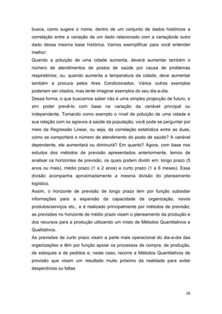 26
busca, como sugere o nome, dentro de um conjunto de dados históricos a
correlação entre a variação de um dado relacionado com a variaçãode outro
dado dessa mesma base histórica. Vamos exemplificar para você entender
melhor:
Quando a poluição de uma cidade aumenta, deverá aumentar também o
número de atendimentos de postos de saúde por causa de problemas
respiratórios; ou, quando aumenta a temperatura da cidade, deve aumentar
também a procura pelos Ares Condicionados. Vários outros exemplos
poderiam ser citados, mas tente imaginar exemplos do seu dia-a-dia.
Dessa forma, o que buscamos saber não é uma simples projecção de futuro, e
sim poder prevê-lo com base na variação da variável principal ou
independente. Tomando como exemplo o nível de poluição de uma cidade e
sua relação com os agravos à saúde da população, você pode se perguntar por
meio da Regressão Linear, ou seja, da correlação estatística entre as duas,
como se comportará o número de atendimento do posto de saúde? A variável
dependente, ele aumentará ou diminuirá? Em quanto? Agora, com base nos
estudos dos métodos de previsão apresentados anteriormente, temos de
analisar os horizontes de previsão, os quais podem dividir em: longo prazo (5
anos ou mais), médio prazo (1 a 2 anos) e curto prazo (1 a 6 meses). Essa
divisão acompanha aproximadamente a mesma divisão do planeamento
logístico.
Assim, o horizonte de previsão de longo prazo tem por função subsidiar
informações para a expansão da capacidade da organização, novos
produtos/serviços etc., e é realizado principalmente por métodos de previsão;
as previsões no horizonte de médio prazo visam o planeamento da produção e
dos recursos para a produção utilizando um misto de Métodos Quantitativos e
Qualitativos.
As previsões de curto prazo visam a parte mais operacional do dia-a-dia das
organizações e têm por função apoiar os processos de compra, de produção,
de estoques e de pedidos e, neste caso, recorre a Métodos Quantitativos de
previsão que visam um resultado muito próximo da realidade para evitar
desperdícios ou faltas
 