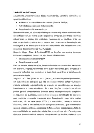 27
3.4- Políticas de Estoque
Actualmente, uma empresa que deseja maximizar seu lucro terá, no mínimo, os
seguintes objectivos:
 Excelência no atendimento aos clientes (nível de serviço);
 Actividades operacionais de baixo custo;
 Investimento mínimo em estoque.
Nesse último caso, as políticas de estoque são um conjunto de actosdirectivos
que estabelecem, de forma geral e específica, princípios, directrizes e normas
relacionadas a gestão dos materiais, mantendo-se o equilíbrio entre as
diversas variáveis componentes do sistema, tais como: custos de aquisição, de
estocagem e de distribuição e nível de atendimento das necessidades dos
usuários e dos consumidores VIANA, (2008).
Segundo Costa , Dias , & Godinho (2010), as decisões que se deve tomar ao
estruturar uma política de estoque, são essencialmente duas:
 Que quantidade encomendar?
 Quando encomendar?
Para os autores, essas decisões, devem basear-se nas quantidades existentes
em estoques, na procura estimada e nos custos relevantes, pois, o objectivo é
encontrar soluções, que minimizem o custo total, garantindo a satisfação da
procura antecipada.
Segundo UNYLEYA (2015 ou 2017) (2016-?), existem empresas que definem,
em sua política de estoques, que não é necessário manter certos volumes de
material estocado, principalmente se levando em consideração os grandes
investimentos e custos envolvidos. As novas relações com os fornecedores
podem garantir fornecimento de produtos dentro das especificações, cumprindo
os requisitos de qualidade, não sendo necessária a constituição de estoques
para enfrentar eventuais problemas com fornecimento, mas para muitas
realidades, não se deve optar 100% por este critério, devido a inúmeras
situações, como a infra-estruturas de transportes deficitária, que normalmente
causa o atraso na entrega, a escassez de fornecedores especializados, falta de
responsabilidade por parte da maioria dos fornecedores, etc…Para algumas
realidade é necessário que se tenha certos volumes de estoque, e exercer com
 