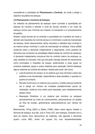 28
competência a actividade de Planeamento e Controlo, de modo a atingir o
objectivo da politica de estoque.
3.5-Planeamento e Controlo de Estoque
Os métodos de planeamento de estoque visam controlar a quantidade em
estoque de maneira a atender o nível de serviço vendido a um custo de
estoque mínimo que minimize seu impacto no transporte e no processamento
do pedido.
Existem várias formas de se controlar a quantidade em inventário de modo a
atender aos requisitos de nível de serviço e a minimizar o custo de manutenção
de estoque, foram desenvolvidos vários conceitos e métodos para controlar e
ao mesmo tempo minimizar o custo de manutenção do estoque, Viana (2008)
evidencia sobre a demanda independente e dependente, como padrões de
demanda que conduzem as estratégias diferenciadas de controlo de estoques.
A demanda independente vincula-se fora do controlo interno da empresa, ou
seja, atrelado ao mercado, mas que ela pode interagir através de mecanismos
como promoções e reduções de preços, pertencentes a esse grupo os
produtos acabados, peças e outros materiais para reposição. Ganha destaque
alguns sistemas de controlo de estoque, citados pelo autor, tais como:
 Lote Económico de compra -é um sistema que visa minimizar custos dos
pedidos e sua manutenção, respondendo a duas questões, o quando e o
quanto se comprar;
 Revisão Contínua-é um sistema que quando o nívelde estoque existente
cai e atinge um número de unidades predeterminado (ponto de
reposição), emite-se uma ordem para reposição, para restabelecimento
destes níveis;
 Reposição Periódica- é um sistema que monitora os estoques
periodicamente ao invés de continuamente, adicionando-se um pedido
ao final da revisão, graficamente assemelhando-se aos “dentes da
Serra”.
Basicamente, Ching (2001) e Ballou (1995), falam sobre alguns método e
técnicas de estoque, que são: Just in Time (JIT), sem estoque, iniciando com a
start do cliente; fluxo descontínuo de materiais, não aguarda a demanda
(push); curva ABC, dividir em grupos (%) com representatividades
 