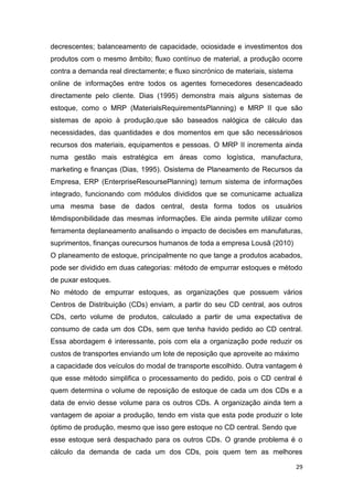 29
decrescentes; balanceamento de capacidade, ociosidade e investimentos dos
produtos com o mesmo âmbito; fluxo contínuo de material, a produção ocorre
contra a demanda real directamente; e fluxo sincrónico de materiais, sistema
online de informações entre todos os agentes fornecedores desencadeado
directamente pelo cliente. Dias (1995) demonstra mais alguns sistemas de
estoque, como o MRP (MaterialsRequirementsPlanning) e MRP II que são
sistemas de apoio à produção,que são baseados nalógica de cálculo das
necessidades, das quantidades e dos momentos em que são necessáriosos
recursos dos materiais, equipamentos e pessoas. O MRP II incrementa ainda
numa gestão mais estratégica em áreas como logística, manufactura,
marketing e finanças (Dias, 1995). Osistema de Planeamento de Recursos da
Empresa, ERP (EnterpriseResoursePlanning) temum sistema de informações
integrado, funcionando com módulos divididos que se comunicame actualiza
uma mesma base de dados central, desta forma todos os usuários
têmdisponibilidade das mesmas informações. Ele ainda permite utilizar como
ferramenta deplaneamento analisando o impacto de decisões em manufaturas,
suprimentos, finanças ourecursos humanos de toda a empresa Lousã (2010)
O planeamento de estoque, principalmente no que tange a produtos acabados,
pode ser dividido em duas categorias: método de empurrar estoques e método
de puxar estoques.
No método de empurrar estoques, as organizações que possuem vários
Centros de Distribuição (CDs) enviam, a partir do seu CD central, aos outros
CDs, certo volume de produtos, calculado a partir de uma expectativa de
consumo de cada um dos CDs, sem que tenha havido pedido ao CD central.
Essa abordagem é interessante, pois com ela a organização pode reduzir os
custos de transportes enviando um lote de reposição que aproveite ao máximo
a capacidade dos veículos do modal de transporte escolhido. Outra vantagem é
que esse método simplifica o processamento do pedido, pois o CD central é
quem determina o volume de reposição de estoque de cada um dos CDs e a
data de envio desse volume para os outros CDs. A organização ainda tem a
vantagem de apoiar a produção, tendo em vista que esta pode produzir o lote
óptimo de produção, mesmo que isso gere estoque no CD central. Sendo que
esse estoque será despachado para os outros CDs. O grande problema é o
cálculo da demanda de cada um dos CDs, pois quem tem as melhores
 