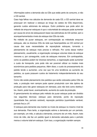 30
informações sobre a demanda são os CDs que estão perto do consumo, e não
o CD central.
Caso haja falhas nos cálculos de demanda de cada CD, o CD central deve se
preocupar em realocar o estoque ao longo da cadeia de CDs disponíveis,
gerando custos adicionais de estoque. Outro problema que pode advir do
método de empurrar estoques é que o volumetotal de estoques pode aumentar
por causa do envio de estoquescom base nas estimativas do CD central, sem o
acompanhamentodos níveis de estoque dos CDs da rede.
No método de puxar estoques, em contraposição ao métodode empurrar
estoques, são os diversos CDs da rede que fazempedidos ao CD central por
causa das suas necessidades de reposiçãode estoques, tornando o
planeamento de estoque mais preciso e refinado. Por conta desse melhor
planeamento, usualmente, a organização consegue volumes totais de estoque
menores e, por conseguinte, custo de estoques menores. Em contrapartida,
como os pedidos podem ter diversos tamanhos, a organização pode aumentar
o custo de transporte, pois pode não ser possível utilizar os modais mais
económicos para pedidos pequenos. Além disso, o custo do processamento do
pedido tende a aumentar, uma vez que há uma tendência ao aumento de
pedidos, os quais possuem custos de tratamento independentemente do seu
tamanho.
Como não existe planeamento dos pedidos que serão colocados pelos CDs da
rede, a produção nem sempre pode operar produzindo com lote óptimo de
produção para não gerar estoques em demasia, pois não terá como distribuí-
los. Assim, pode haver, eventualmente, aumento do custo da produção.
O gerenciamento do estoque pelo método de puxar estoque pode ser dividido
nas seguintes técnicas: estoque para demanda, ponto de reposição
(quantidade fixa, período variável), reposição periódica (quantidade variável,
período fixo) e JIT.
O estoque para demanda visa manter os níveis de estoque no mesmo nível de
sua demanda. Para tanto, a organização estima a demanda por um período,
por exemplo, um mês, e calcula a demanda, consumo de um mês. Assim, todo
início de mês, ela faz um pedido igual à demanda calculada para o período
menos o volume total em estoque. Com isso, a organização mantém sempre
 