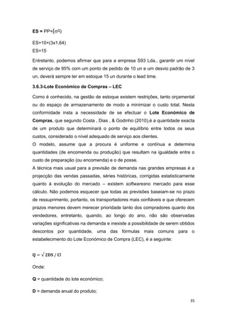 35
ES = PP+(ᶼ)
ES=10+(3x1,64)
ES=15
Entretanto, podemos afirmar que para a empresa S93 Lda., garantir um nível
de serviço de 95% com um ponto de pedido de 10 un e um desvio padrão de 3
un, deverá sempre ter em estoque 15 un durante o lead time.
3.6.3-Lote Económico de Compras – LEC
Como é conhecido, na gestão de estoque existem restrições, tanto orçamental
ou do espaço de armazenamento de modo a minimizar o custo total. Nesta
conformidade insta a necessidade de se efectuar o Lote Económico de
Compras, que segundo Costa , Dias , & Godinho (2010),é a quantidade exacta
de um produto que determinará o ponto de equilíbrio entre todos os seus
custos, considerado o nível adequado de serviço aos clientes.
O modelo, assume que a procura é uniforme e contínua e determina
quantidades (de encomenda ou produção) que resultam na igualdade entre o
custo de preparação (ou encomenda) e o de posse.
A técnica mais usual para a previsão de demanda nas grandes empresas é a
projecção das vendas passadas, séries históricas, corrigidas estatisticamente
quanto à evolução do mercado – existem softwaresno mercado para esse
cálculo. Não podemos esquecer que todas as previsões baseiam-se no prazo
de ressuprimento, portanto, os transportadores mais confiáveis e que oferecem
prazos menores devem merecer prioridade tanto dos compradores quanto dos
vendedores, entretanto, quando, ao longo do ano, não são observadas
variações significativas na demanda e inexiste a possibilidade de serem obtidos
descontos por quantidade, uma das fórmulas mais comuns para o
estabelecimento do Lote Económico de Compra (LEC), é a seguinte:
I
Onde:
Q = quantidade do lote económico;
D = demanda anual do produto;
 