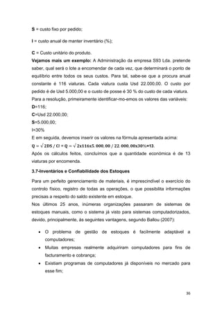 36
S = custo fixo por pedido;
I = custo anual de manter inventário (%);
C = Custo unitário do produto.
Vejamos mais um exemplo: A Administração da empresa S93 Lda. pretende
saber, qual será o lote a encomendar de cada vez, que determinará o ponto de
equilíbrio entre todos os seus custos. Para tal, sabe-se que a procura anual
constante é 116 viaturas. Cada viatura custa Usd 22.000,00. O custo por
pedido é de Usd 5.000,00 e o custo de posse é 30 % do custo de cada viatura.
Para a resolução, primeiramente identificar-mo-emos os valores das variáveis:
D=116;
C=Usd 22.000,00;
S=5.000,00;
I=30%
E em seguida, devemos inserir os valores na fórmula apresentada acima:
I = =13.
Após os cálculos feitos, concluímos que a quantidade económica é de 13
viaturas por encomenda.
3.7-Inventários e Confiabilidade dos Estoques
Para um perfeito gerenciamento de materiais, é imprescindível o exercício do
controlo físico, registro de todas as operações, o que possibilita informações
precisas a respeito do saldo existente em estoque.
Nos últimos 25 anos, inúmeras organizações passaram de sistemas de
estoques manuais, como o sistema já visto para sistemas computadorizados,
devido, principalmente, às seguintes vantagens, segundo Ballou (2007):
 O problema de gestão de estoques é facilmente adaptável a
computadores;
 Muitas empresas realmente adquiriram computadores para fins de
facturamento e cobrança;
 Existiam programas de computadores já disponíveis no mercado para
esse fim;
 