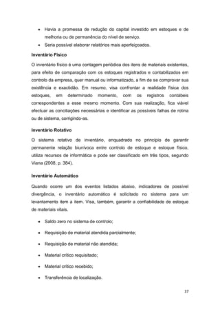 37
 Havia a promessa de redução do capital investido em estoques e de
melhoria ou de permanência do nível de serviço.
 Seria possível elaborar relatórios mais aperfeiçoados.
Inventário Físico
O inventário físico é uma contagem periódica dos itens de materiais existentes,
para efeito de comparação com os estoques registrados e contabilizados em
controlo da empresa, quer manual ou informatizado, a fim de se comprovar sua
existência e exactidão. Em resumo, visa confrontar a realidade física dos
estoques, em determinado momento, com os registros contábeis
correspondentes a esse mesmo momento. Com sua realização, fica viável
efectuar as conciliações necessárias e identificar as possíveis falhas de rotina
ou de sistema, corrigindo-as.
Inventário Rotativo
O sistema rotativo de inventário, enquadrado no princípio de garantir
permanente relação biunívoca entre controlo de estoque e estoque físico,
utiliza recursos de informática e pode ser classificado em três tipos, segundo
Viana (2008, p. 384).
Inventário Automático
Quando ocorre um dos eventos listados abaixo, indicadores de possível
divergência, o inventário automático é solicitado no sistema para um
levantamento item a item. Visa, também, garantir a confiabilidade de estoque
de materiais vitais.
 Saldo zero no sistema de controlo;
 Requisição de material atendida parcialmente;
 Requisição de material não atendida;
 Material crítico requisitado;
 Material crítico recebido;
 Transferência de localização.
 