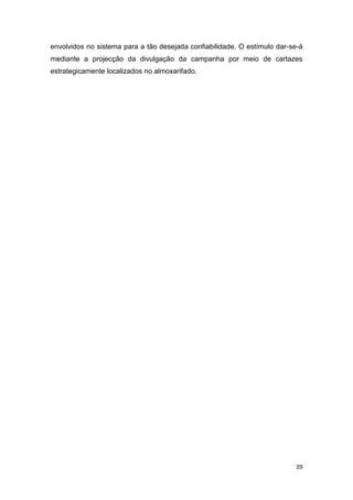 39
envolvidos no sistema para a tão desejada confiabilidade. O estímulo dar-se-á
mediante a projecção da divulgação da campanha por meio de cartazes
estrategicamente localizados no almoxarifado.
 