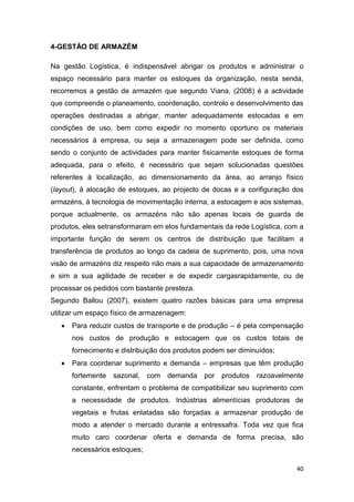 40
4-GESTÃO DE ARMAZÉM
Na gestão Logística, é indispensável abrigar os produtos e administrar o
espaço necessário para manter os estoques da organização, nesta senda,
recorremos a gestão de armazém que segundo Viana, (2008) é a actividade
que compreende o planeamento, coordenação, controlo e desenvolvimento das
operações destinadas a abrigar, manter adequadamente estocadas e em
condições de uso, bem como expedir no momento oportuno os materiais
necessários à empresa, ou seja a armazenagem pode ser definida, como
sendo o conjunto de actividades para manter fisicamente estoques de forma
adequada, para o efeito, é necessário que sejam solucionadas questões
referentes à localização, ao dimensionamento da área, ao arranjo físico
(layout), à alocação de estoques, ao projecto de docas e a configuração dos
armazéns, à tecnologia de movimentação interna, a estocagem e aos sistemas,
porque actualmente, os armazéns não são apenas locais de guarda de
produtos, eles setransformaram em elos fundamentais da rede Logística, com a
importante função de serem os centros de distribuição que facilitam a
transferência de produtos ao longo da cadeia de suprimento, pois, uma nova
visão de armazéns diz respeito não mais a sua capacidade de armazenamento
e sim a sua agilidade de receber e de expedir cargasrapidamente, ou de
processar os pedidos com bastante presteza.
Segundo Ballou (2007), existem quatro razões básicas para uma empresa
utilizar um espaço físico de armazenagem:
 Para reduzir custos de transporte e de produção – é pela compensação
nos custos de produção e estocagem que os custos totais de
fornecimento e distribuição dos produtos podem ser diminuídos;
 Para coordenar suprimento e demanda – empresas que têm produção
fortemente sazonal, com demanda por produtos razoavelmente
constante, enfrentam o problema de compatibilizar seu suprimento com
a necessidade de produtos. Indústrias alimentícias produtoras de
vegetais e frutas enlatadas são forçadas a armazenar produção de
modo a atender o mercado durante a entressafra. Toda vez que fica
muito caro coordenar oferta e demanda de forma precisa, são
necessários estoques;
 