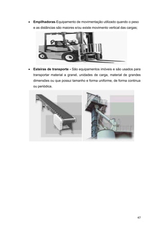 47
 Empilhadoras-Equipamento de movimentação utilizado quando o peso
e as distâncias são maiores e/ou existe movimento vertical das cargas;
 Esteiras de transporte - São equipamentos imóveis e são usados para
transportar material a granel, unidades de carga, material de grandes
dimensões ou que possui tamanho e forma uniforme, de forma continua
ou periódica.
 