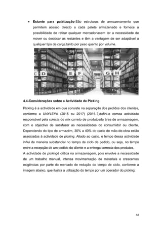 48
 Estante para palatização-São estruturas de armazenamento que
permitem acesso directo a cada palete armazenado e fornece a
possibilidade de retirar qualquer mercadoriasem ter a necessidade de
mover ou deslocar as restantes e têm a vantagem de ser adaptável a
qualquer tipo de carga,tanto por peso quanto por volume.
4.4-Considerações sobre a Actividade de Picking
Picking é a actividade em que consiste na separação dos pedidos dos clientes,
conforme a UNYLEYA (2015 ou 2017) (2016-?)defini-o comoa actividade
responsável pela colecta do mix correto de produtosda área de armazenagem,
com o objectivo de satisfazer as necessidades do consumidor ou cliente.
Dependendo do tipo de armazém, 30% a 40% do custo de mão-de-obra estão
associados à actividade de picking. Aliado ao custo, o tempo dessa actividade
influi de maneira substancial no tempo de ciclo de pedido, ou seja, no tempo
entre a recepção de um pedido do cliente e a entrega correcta dos produtos.
A actividade de pickingé crítica na armazenagem, pois envolve a necessidade
de um trabalho manual, intensa movimentação de materiais e crescentes
exigências por parte do mercado de redução do tempo de ciclo, conforme a
imagem abaixo, que ilustra a utilização do tempo por um operador do picking:
 