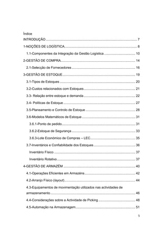 5
Índice
INTRODUÇÃO ................................................................................................... 7
1-NOÇÕES DE LOGÍSTICA............................................................................... 8
1.1-Componentes da Integração da Gestão Logística.................................. 10
2-GESTÃO DE COMPRA................................................................................. 14
2.1-Selecção de Fornecedores ..................................................................... 16
3-GESTÃO DE ESTOQUE............................................................................... 19
3.1-Tipos de Estoques .................................................................................. 20
3.2-Custos relacionados com Estoques........................................................ 21
3.3- Relação entre estoque e demanda........................................................ 22
3.4- Políticas de Estoque .............................................................................. 27
3.5-Planeamento e Controlo de Estoque ...................................................... 28
3.6-Modelos Matemáticos de Estoque.......................................................... 31
3.6.1-Ponto de pedido................................................................................ 31
3.6.2-Estoque de Segurança ..................................................................... 33
3.6.3-Lote Económico de Compras – LEC................................................. 35
3.7-Inventários e Confiabilidade dos Estoques ............................................. 36
Inventário Físico ........................................................................................ 37
Inventário Rotativo..................................................................................... 37
4-GESTÃO DE ARMAZÉM .............................................................................. 40
4.1-Operações Eficientes em Armazéns....................................................... 42
4.2-Arranjo Físico (layout)............................................................................. 44
4.3-Equipamentos de movimentação utilizados nas actividades de
armazenamento ............................................................................................ 46
4.4-Considerações sobre a Actividade de Picking ........................................ 48
4.5-Automação na Armazenagem................................................................. 51
 