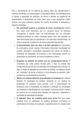 50
Para o planeamento de um sistema de picking, além dos equipamentos e
sistemas envolvidos na armazenagem, é necessário definir uma estratégia para
a colecta e separação de produtos, de forma a atender às exigências de
produtividade e flexibilidade da linha, para isso é que Gonçalves (1997)
afirmam que para melhoraro sistema de recolha de pedidos é necessário a
seguinte estratégia:
 Dar prioridade superior a produtos de maior circulação-Na maioria
dos casos será observado que um pequeno grupo de produtos
corresponde a grande parte da movimentação em um armazém
entretanto,produtos de maior circulação devem ficar nas posições de
mais fácil acesso para os operadores e de mais fácil ressuprimento, de
modo a amenizar a distância a ser percorrida pelos operadores;
 A documentação deve ser clara e de fácil operação-Um documento
de pickingdeve conter apenas informações relevantes (localização do
produto, descrição e quantidade requerida) com intento de facilitar a
actividade de separação de produtos e tais informações devem ser
destacadas no documento, de modo a facilitarem a leitura;
 Organizar os pedidos de acordo com as configurações físicas- É
necessário que cada pedido enviado para a área de picking seja
configurado de acordo com as restrições de localização dos produtos, ou
seja, na etapa de geração do documento de picking, as listagens devem
ser "montadas" de forma a diminuir a movimentação do operador, além
de observar a proximidade de produtos;
 Manter um sistema eficiente de localização de produtos-Um sistema
eficiente de separação de pedidos necessita de um sistema de
localização de produtos muito acurado. Com a padronização de
endereços para a localização de produtos e utilização de tecnologias
que acelerem a identificação de uma posição, é possível reduzir o tempo
de procura de um produto para fracções de segundos, acelerando a
actividade de separação de pedidos;
 O operador deve ser avaliado pelos seus erros-Para que sejam
evitados erros na separação de pedidos (produtos incorrectos ou
quantidades incorrectas de produtos) o operador deve ser avaliado pela
 