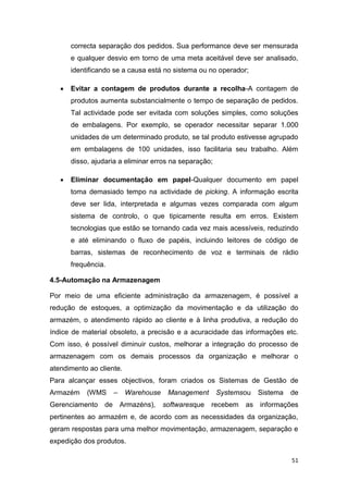 51
correcta separação dos pedidos. Sua performance deve ser mensurada
e qualquer desvio em torno de uma meta aceitável deve ser analisado,
identificando se a causa está no sistema ou no operador;
 Evitar a contagem de produtos durante a recolha-A contagem de
produtos aumenta substancialmente o tempo de separação de pedidos.
Tal actividade pode ser evitada com soluções simples, como soluções
de embalagens. Por exemplo, se operador necessitar separar 1.000
unidades de um determinado produto, se tal produto estivesse agrupado
em embalagens de 100 unidades, isso facilitaria seu trabalho. Além
disso, ajudaria a eliminar erros na separação;
 Eliminar documentação em papel-Qualquer documento em papel
toma demasiado tempo na actividade de picking. A informação escrita
deve ser lida, interpretada e algumas vezes comparada com algum
sistema de controlo, o que tipicamente resulta em erros. Existem
tecnologias que estão se tornando cada vez mais acessíveis, reduzindo
e até eliminando o fluxo de papéis, incluindo leitores de código de
barras, sistemas de reconhecimento de voz e terminais de rádio
frequência.
4.5-Automação na Armazenagem
Por meio de uma eficiente administração da armazenagem, é possível a
redução de estoques, a optimização da movimentação e da utilização do
armazém, o atendimento rápido ao cliente e à linha produtiva, a redução do
índice de material obsoleto, a precisão e a acuracidade das informações etc.
Com isso, é possível diminuir custos, melhorar a integração do processo de
armazenagem com os demais processos da organização e melhorar o
atendimento ao cliente.
Para alcançar esses objectivos, foram criados os Sistemas de Gestão de
Armazém (WMS – Warehouse Management Systemsou Sistema de
Gerenciamento de Armazéns), softwaresque recebem as informações
pertinentes ao armazém e, de acordo com as necessidades da organização,
geram respostas para uma melhor movimentação, armazenagem, separação e
expedição dos produtos.
 
