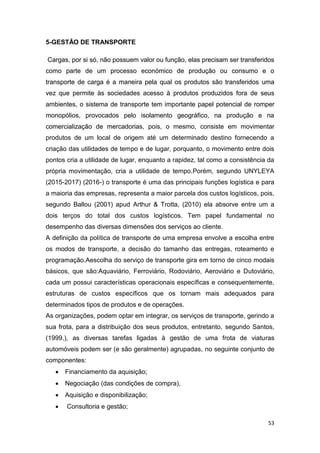 53
5-GESTÃO DE TRANSPORTE
Cargas, por si só, não possuem valor ou função, elas precisam ser transferidos
como parte de um processo económico de produção ou consumo e o
transporte de carga é a maneira pela qual os produtos são transferidos uma
vez que permite às sociedades acesso à produtos produzidos fora de seus
ambientes, o sistema de transporte tem importante papel potencial de romper
monopólios, provocados pelo isolamento geográfico, na produção e na
comercialização de mercadorias, pois, o mesmo, consiste em movimentar
produtos de um local de origem até um determinado destino fornecendo a
criação das utilidades de tempo e de lugar, porquanto, o movimento entre dois
pontos cria a utilidade de lugar, enquanto a rapidez, tal como a consistência da
própria movimentação, cria a utilidade de tempo.Porém, segundo UNYLEYA
(2015-2017) (2016-) o transporte é uma das principais funções logística e para
a maioria das empresas, representa a maior parcela dos custos logísticos, pois,
segundo Ballou (2001) apud Arthur & Trotta, (2010) ela absorve entre um a
dois terços do total dos custos logísticos. Tem papel fundamental no
desempenho das diversas dimensões dos serviços ao cliente.
A definição da política de transporte de uma empresa envolve a escolha entre
os modos de transporte, a decisão do tamanho das entregas, roteamento e
programação.Aescolha do serviço de transporte gira em torno de cinco modais
básicos, que são:Aquaviário, Ferroviário, Rodoviário, Aeroviário e Dutoviário,
cada um possui características operacionais específicas e consequentemente,
estruturas de custos específicos que os tornam mais adequados para
determinados tipos de produtos e de operações.
As organizações, podem optar em integrar, os serviços de transporte, gerindo a
sua frota, para a distribuição dos seus produtos, entretanto, segundo Santos,
(1999,), as diversas tarefas ligadas à gestão de uma frota de viaturas
automóveis podem ser (e são geralmente) agrupadas, no seguinte conjunto de
componentes:
 Financiamento da aquisição;
 Negociação (das condições de compra),
 Aquisição e disponibilização;
 Consultoria e gestão;
 