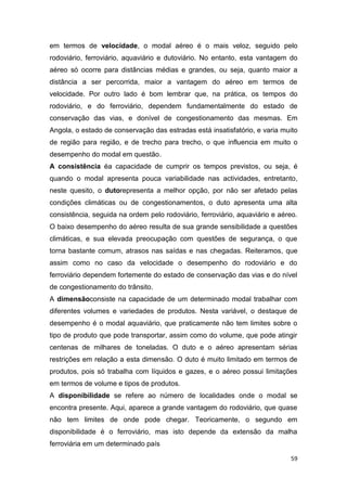 59
em termos de velocidade, o modal aéreo é o mais veloz, seguido pelo
rodoviário, ferroviário, aquaviário e dutoviário. No entanto, esta vantagem do
aéreo só ocorre para distâncias médias e grandes, ou seja, quanto maior a
distância a ser percorrida, maior a vantagem do aéreo em termos de
velocidade. Por outro lado é bom lembrar que, na prática, os tempos do
rodoviário, e do ferroviário, dependem fundamentalmente do estado de
conservação das vias, e donível de congestionamento das mesmas. Em
Angola, o estado de conservação das estradas está insatisfatório, e varia muito
de região para região, e de trecho para trecho, o que influencia em muito o
desempenho do modal em questão.
A consistência éa capacidade de cumprir os tempos previstos, ou seja, é
quando o modal apresenta pouca variabilidade nas actividades, entretanto,
neste quesito, o dutorepresenta a melhor opção, por não ser afetado pelas
condições climáticas ou de congestionamentos, o duto apresenta uma alta
consistência, seguida na ordem pelo rodoviário, ferroviário, aquaviário e aéreo.
O baixo desempenho do aéreo resulta de sua grande sensibilidade a questões
climáticas, e sua elevada preocupação com questões de segurança, o que
torna bastante comum, atrasos nas saídas e nas chegadas. Reiteramos, que
assim como no caso da velocidade o desempenho do rodoviário e do
ferroviário dependem fortemente do estado de conservação das vias e do nível
de congestionamento do trânsito.
A dimensãoconsiste na capacidade de um determinado modal trabalhar com
diferentes volumes e variedades de produtos. Nesta variável, o destaque de
desempenho é o modal aquaviário, que praticamente não tem limites sobre o
tipo de produto que pode transportar, assim como do volume, que pode atingir
centenas de milhares de toneladas. O duto e o aéreo apresentam sérias
restrições em relação a esta dimensão. O duto é muito limitado em termos de
produtos, pois só trabalha com líquidos e gazes, e o aéreo possui limitações
em termos de volume e tipos de produtos.
A disponibilidade se refere ao número de localidades onde o modal se
encontra presente. Aqui, aparece a grande vantagem do rodoviário, que quase
não tem limites de onde pode chegar. Teoricamente, o segundo em
disponibilidade é o ferroviário, mas isto depende da extensão da malha
ferroviária em um determinado país
 
