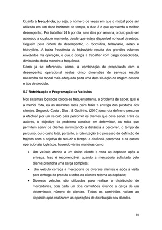 60
Quanto à frequência, ou seja, o número de vezes em que o modal pode ser
utilizado em um dado horizonte de tempo, o duto é o que apresenta o melhor
desempenho. Por trabalhar 24 h por dia, sete dias por semana, o duto pode ser
acionado a qualquer momento, desde que esteja disponível no local desejado.
Seguem pela ordem de desempenho, o rodoviário, ferroviário, aéreo e
hidroviário. A baixa frequência do hidroviário resulta dos grandes volumes
envolvidos na operação, o que o obriga a trabalhar com carga consolidada,
diminuindo desta maneira a frequência.
Como já se referenciou acima, a combinação de preço/custo com o
desempenho operacional nestas cinco dimensões de serviços resulta
naescolha do modal mais adequado para uma data situação de origem destino
e tipo de produto.
5.7-Roteirização e Programação de Veículos
Nos sistemas logísticos coloca-se frequentemente, o problema de saber, qual é
a melhor rota, ou as melhores rotas para fazer a entrega dos produtos aos
clientes. Segundo Costa , Dias , & Godinho, (2010),uma rota define o percurso
a efectuar por um veículo para percorrer os clientes que deve servir. Para os
autores, o objectivo do problema consiste em determinar, as rotas que
permitem servir os clientes minimizando a distância a percorrer, o tempo de
percurso, ou o custo total, portanto, a roteirização é o processo de definição de
trajetos com o objetivo de reduzir o tempo, a distância percorrida e os custos
operacionais logísticos, havendo várias maneiras como:
 Um veículo atende a um único cliente e volta ao depósito após a
entrega. Isso é recomendável quando a mercadoria solicitada pelo
cliente preencha uma carga completa;
 Um veículo carrega a mercadoria de diversos clientes e após a visita
para entrega do produto a todos os clientes retorna ao depósito;
 Diversos veículos são utilizados para realizar a distribuição de
mercadorias, com cada um dos caminhões levando a carga de um
determinado número de clientes. Todos os caminhões voltam ao
depósito após realizarem as operações de distribuição aos clientes.
 