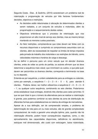 61
Segundo Costa , Dias , & Godinho, (2010) caracterizam um problema real de
roteirização e programação de veículos por três factores fundamentais:
decisões, objectivos e restrições.
 As decisões estão relacionadas à alocação de determinados clientes a
serem visitados, a um conjunto de veículos e motoristas, além da
programação e o sequenciamento destas visitas;
 Objectivos entende-se que o processo de roteirização que visa
proporcionar um alto nível de serviço aos clientes, mas ao mesmo tempo
mantendo os menores custos possíveis;
 Ao fator restrições, compreende-se que rotas devem ser feitas com os
recursos disponíveis e cumprindo os compromissos assumidos com os
clientes, além da necessidade de respeitar os limites de tempo impostos
pela jornada de trabalho dos motoristas e as restrições de trânsito, como
velocidades máximas e horários de carga e descarga.
Ao se definir o percurso para um único veiculo que irá atender diversos
clientes, antes de voltar ao ponto de partida, os autores afirmam que se deve
determinar a sequência mais viável, que minimizem os custos, e que pela qual,
devem ser percorridos os diversos clientes, começando e terminando na base
ou no deposito.
Entende-se por sequência, a ordem estabelecida para as entregas ou colectas,
como por exemplo, a sequência 1 – 2 – 3 - 4 – 5 – 6, para atender 6
clientes . Poderia, talvez, ser melhor utilizarmos a sequência 2 – 4 – 5 – 3 – 6
– 1, ou qualquer outra sequência, combinando os seis clientes. Poderíamos
ainda estabelecer duas entregas, dividindo três clientes para cada caminhão. O
que se quer dizer é que o número de alternativas para se realizar a roteirização
é grande, pois podemos combinar os seis clientes da zona de distribuição de
diferentes formas para estabelecermos os roteiros de entrega de mercadorias.
Apesar de a sua definição, ser de compreensão simples, o problema de
determinação de rota para um ou mais veículos, são de grande complexidade
computacional, de modo a garantir uma solução óptima, pois, quando não há
roteirização eficiente, podem haver consequências negativas, como, o não
aproveitamento das capacidades disponíveis, deficiência no atendimento,
estoques mal dimensionado, alto custo com estocagem, baixa rotatividade,
 