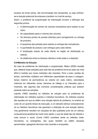 62
excesso de horas extras, não sincronização dos transportes, ou seja verificar-
se-á redução potencial da empresa e também no nível de serviço.
Assim, o problema da programação da roteirização envolve a definição dos
seguintes pontos:
 A determinação do número de veículos necessários para realizar os ser
viços;
 As capacidades (peso e volume) dos veículos;
 Os diversos pontos de parada (clientes) para carregamento ou entrega
de produtos;
 A sequência das paradas para colecta ou entrega das mercadorias;
 A quantidade de produto a ser entregue para cada cliente;
 A localização exacta de cada cliente na região de distribuição ou
colecta;
 As distâncias entre os diversos clientes e entre estes e o depósito
5.8-Métodos de Solução
No caso de problemas de roteirização e programação, Ballou (2009) ressalta
que, elaborar boas soluções para este tipo de problema torna-se cada vez mais
difícil à medida que novas restrições são impostas. Para o autor, janelas de
tempo, caminhões múltiplos com diferentes capacidades de peso e cubagem,
tempo máximo de permanência ao volante em cada roteiro, velocidades
máximas em diferentes zonas, barreiras ao tráfego e os intervalos para o
motorista, são algumas das inúmeras considerações práticas que acabam
pesando sobre as soluções.
Laporte (1992) classifica os métodos de solução para os problemas de
roteirização em métodos exactos e métodos heurísticos. Os métodos exactos
são aqueles em que se obtêm uma solução óptima do problema, no entanto ao
custo de um grande tempo de execução, e um elevado esforço computacional,
Já os métodos heurísticos não garantem a obtenção de uma solução óptima,
mas geralmente resultam em soluções de alta qualidade junto de um esforço
computacional aceitável de modo mais rápido, o que faz deste tipo de método o
mais comum e usual. Cunha (1997) considera ainda os métodos meta-
heurísticos, ou emergentes, dos quais também se obtêm soluções
aproximadas, agregando técnicas mais recentes e avançadas.
 