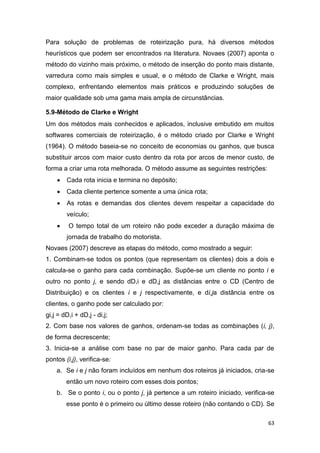 63
Para solução de problemas de roteirização pura, há diversos métodos
heurísticos que podem ser encontrados na literatura. Novaes (2007) aponta o
método do vizinho mais próximo, o método de inserção do ponto mais distante,
varredura como mais simples e usual, e o método de Clarke e Wright, mais
complexo, enfrentando elementos mais práticos e produzindo soluções de
maior qualidade sob uma gama mais ampla de circunstâncias.
5.9-Método de Clarke e Wright
Um dos métodos mais conhecidos e aplicados, inclusive embutido em muitos
softwares comerciais de roteirização, é o método criado por Clarke e Wright
(1964). O método baseia-se no conceito de economias ou ganhos, que busca
substituir arcos com maior custo dentro da rota por arcos de menor custo, de
forma a criar uma rota melhorada. O método assume as seguintes restrições:
 Cada rota inicia e termina no depósito;
 Cada cliente pertence somente a uma única rota;
 As rotas e demandas dos clientes devem respeitar a capacidade do
veículo;
 O tempo total de um roteiro não pode exceder a duração máxima de
jornada de trabalho do motorista.
Novaes (2007) descreve as etapas do método, como mostrado a seguir:
1. Combinam-se todos os pontos (que representam os clientes) dois a dois e
calcula-se o ganho para cada combinação. Supõe-se um cliente no ponto i e
outro no ponto j, e sendo dD,i e dD,j as distâncias entre o CD (Centro de
Distribuição) e os clientes i e j respectivamente, e di,ja distância entre os
clientes, o ganho pode ser calculado por:
gi,j = dD,i + dD,j - di,j;
2. Com base nos valores de ganhos, ordenam-se todas as combinações (i, j),
de forma decrescente;
3. Inicia-se a análise com base no par de maior ganho. Para cada par de
pontos (i,j), verifica-se:
a. Se i e j não foram incluídos em nenhum dos roteiros já iniciados, cria-se
então um novo roteiro com esses dois pontos;
b. Se o ponto i, ou o ponto j, já pertence a um roteiro iniciado, verifica-se
esse ponto é o primeiro ou último desse roteiro (não contando o CD). Se
 