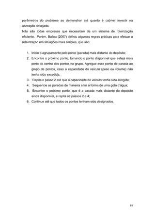 65
parâmetros do problema ao demonstrar até quanto é cabível investir na
alteração desejada.
Não são todas empresas que necessitam de um sistema de roteirização
eficiente. Porém, Ballou (2007) definiu algumas regras práticas para efetuar a
roteirização em situações mais simples, que são:
1. Inicie o agrupamento pelo ponto (parada) mais distante do depósito;
2. Encontre o próximo ponto, tomando o ponto disponível que esteja mais
perto do centro dos pontos no grupo. Agregue esse ponto de parada ao
grupo de pontos, caso a capacidade do veículo (peso ou volume) não
tenha sido excedida;
3. Repita o passo 2 até que a capacidade do veículo tenha sido atingida;
4. Sequencie as paradas de maneira a ter a forma de uma gota d’água;
5. Encontre o próximo ponto, que é a parada mais distante do depósito
ainda disponível, e repita os passos 2 e 4;
6. Continue até que todos os pontos tenham sido designados.
 