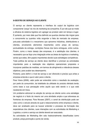 66
6-GESTÃO DE SERVIÇO AO CLIENTE
O serviço ao cliente representa a interface do output da logística com
componente “praça” do mix de marketing da companhia. É por ele que se mede
a eficácia do sistema logístico em agregar ao produto valor em tempo e lugar.
É portanto, por meio dele que fica definido se quantos clientes irão migrar para
o concorrente ou quantos virão engordar a fatia de mercado da empresa,
pois,esta actividade é o mecanismo que aproxima indústrias, distribuidores e
clientes, envolvendo elementos importantes como preço do serviço,
pontualidade da entrega, condições físicas dos bens entregues, entre outros.
Porém, como o maior desejo das empresas, é a satisfação dos clientes, é
necessário que se faça uma integração entre as áreas de logística e marketing,
sendo que estes, têm papeis importantes devido suas estratégias competitivas.
Toda política de serviço ao cliente deve identificar e priorizar as actividades
importantes para a realização dos objetivos operacionais propostos e
incorporar padrões de medidas, em termos de atingimento e relevância desses
objetivos, para avaliar seu desempenho.
Portanto, para definir o nível de serviço a ser oferecido é preciso que antes a
empresa entenda o que é valor para o cliente.
Para Viana (2008), valor pode ser entendido como o resultado da avaliação,
por parte do consumidor, da totalidade da utilidade do produto ofertado tendo
como base a sua percepção entre aquilo que está dando e o que está
recebendo em troca.
Um problema adicional na adoção do serviço ao cliente como uma estratégia
de negócio é o facto do mesmo ser uma atividade ampla e que atravessa as
fronteiras da empresa. Para Novaes (2007), o canal de distribuição pode ser
visto como o veículo através do qual o relacionamento entre empresa e cliente,
deve ser analisado para se buscar entender o processo de formação das
expectativas dos clientes, suas interações com as actividades de Marketing e
Logística, e como o serviço ao cliente deverá ser executado.
As actividades de Marketing têm sido tradicionalmente classificadas como
produto, preço,promoção e ponto de venda.
 