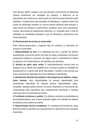 67
Para Novaes (2007), qualquer uma das decisões concernentes ao Marketing
impacta diretamente nas atividades da Logística, e determina se as
expectativas dos membros do canal quanto ao nível de serviço oferecido serão
satisfeitas. A performance das atividades de Marketing e Logística dentro dos
canais de distribuição resultam no nível de serviço oferecido pela empresa, e
cada cliente irá comparar a performance resultante como suas expectativas
prévias, decorrentes de experiências anteriores, e o resultado será o nível de
satisfação ou insatisfação percebido e que irá influenciar a performance dos
futuros parceiros
6.1-Os elementos de serviço ao consumidor
Peter Gilmour,desenvolveu a seguinte lista de variáveis ou elementos de
serviço ao consumidor:
1. Disponibilidade do item. É a habilidade que tem o supridor de atender
aospedidosdo consumidor dentro do limite de tempo considerado normal para
arespectiva indústria ou consumo. Em alguns casos, o atendimento é directo
do estoque e em outras pode ser, por exemplo, seis semanas;
2. Serviço de apoio após venda. É oacompanhamento técnico para se
assegurar que o cliente está satisfeito com a compra e ajudar na instalação do
equipamento se o cliente está tendo dificuldades. Também é este serviço que
inicia o processo de reposição deum item defeituoso oudanificado;
3. Atendimento eficiente dos pedidos e das perguntas por telefone, skype,
faxou Internet. Inclui disponibilidade de pessoal especializado para
sanardúvidas específicas de natureza técnica, disponibilidade, preço,
condições, statusde pedido anterior. Um ponto importante é o treinamento das
recepcionistas edos operadores para imediatamente reconhecer o contacto
certo para lidar com achamada do cliente;
4. Facilidade de efectuar o pedido. É a eficiência, precisão e simplicidade da
burocracianecessária, para cumprir requisitos legais e de interface do sistema
da empresa como sistema do cliente;
5. Representação técnica competente. É o resultado de treinamento, carga
deconhecimento e prontidão dos representantes no atendimento das chamadas
dosclientes;
 
