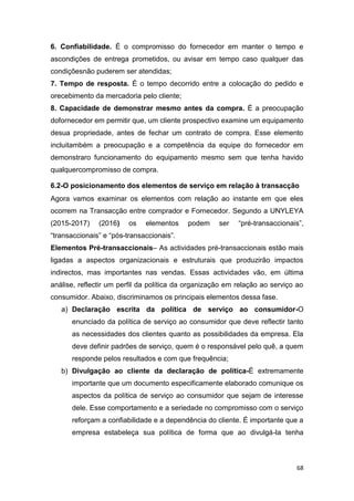 68
6. Confiabilidade. É o compromisso do fornecedor em manter o tempo e
ascondições de entrega prometidos, ou avisar em tempo caso qualquer das
condiçõesnão puderem ser atendidas;
7. Tempo de resposta. É o tempo decorrido entre a colocação do pedido e
orecebimento da mercadoria pelo cliente;
8. Capacidade de demonstrar mesmo antes da compra. É a preocupação
dofornecedor em permitir que, um cliente prospectivo examine um equipamento
desua propriedade, antes de fechar um contrato de compra. Esse elemento
incluitambém a preocupação e a competência da equipe do fornecedor em
demonstraro funcionamento do equipamento mesmo sem que tenha havido
qualquercompromisso de compra.
6.2-O posicionamento dos elementos de serviço em relação à transacção
Agora vamos examinar os elementos com relação ao instante em que eles
ocorrem na Transacção entre comprador e Fornecedor. Segundo a UNYLEYA
(2015-2017) (2016) os elementos podem ser “pré-transaccionais”,
“transaccionais” e “pós-transaccionais”.
Elementos Pré-transaccionais– As actividades pré-transaccionais estão mais
ligadas a aspectos organizacionais e estruturais que produzirão impactos
indirectos, mas importantes nas vendas. Essas actividades vão, em última
análise, reflectir um perfil da política da organização em relação ao serviço ao
consumidor. Abaixo, discriminamos os principais elementos dessa fase.
a) Declaração escrita da política de serviço ao consumidor-O
enunciado da política de serviço ao consumidor que deve reflectir tanto
as necessidades dos clientes quanto as possibilidades da empresa. Ela
deve definir padrões de serviço, quem é o responsável pelo quê, a quem
responde pelos resultados e com que frequência;
b) Divulgação ao cliente da declaração de política-É extremamente
importante que um documento especificamente elaborado comunique os
aspectos da política de serviço ao consumidor que sejam de interesse
dele. Esse comportamento e a seriedade no compromisso com o serviço
reforçam a confiabilidade e a dependência do cliente. É importante que a
empresa estabeleça sua política de forma que ao divulgá-la tenha
 