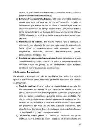 69
certeza de que irá realmente honrar seu compromisso, caso contrário, a
perda de confiabilidade será inevitável;
c) Estrutura Organizacional Adequada. Não existe um modelo específico
parase criar uma estrutura de serviço ao consumidor, todavia, é
fundamental que elaseja flexível e facilite a comunicação entre as
actividades envolvidas no serviço aoconsumidor. Comunicação externa
com o consumidor deve ser facilitada por meiode um número de telefone
(0800), site contendo um linkque facilite a comunicaçãopor e-mail, chat,
skypeetc.
d) Flexibilidade no sistema. Da mesma maneira que a estrutura, o
sistema deveser planeado de modo que seja capaz de responder, de
forma eficaz, a situaçõesextremas não planeadas, tais como
tempestades, inundações, escassez dematérias-primas, greves,
paralisações de transportes etc.
e) Serviços para educação do consumidor. Cursos, seminários, manuais
paratreinamento ajudam o consumidor a melhorar seu gerenciamento de
inventário,realizar um pedido, ou se conhecimento sobre materiais
constituem elementos deserviço ao consumidor.
6.3-Elementos Transacionais
Os elementos transaccionais são as actividades que estão directamente
ligadas a operações de venda, mas estão geralmente associadas aos serviços
ao consumidor.
a) Nível de stockout– É uma medida de disponibilidade de produto. Os
stockoutsdevem ser registrados por produto e por cliente para uma
perfeita localização danatureza do problema. Explica-se por produto os
itens de grande popularidade quevários clientes são afectados. Por
cliente, pode significar que um cliente importanteestá sendo mal servido.
Quando um stockoutocorre, o bom relacionamento como cliente pode
ser preservado por meio de um item substituto equivalente, com
atransferência de material de um depósito para outro ou pela aceleração
da expediçãotão logo o produto seja reabastecido;
b) Informação sobre pedido – Trata-se da habilidade em prover
informaçõessobre o status da ordem – recebida, em processamento, em
 