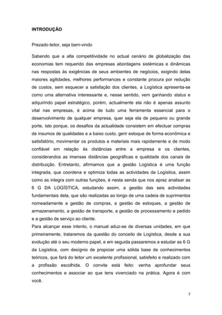 7
INTRODUÇÃO
Prezado leitor, seja bem-vindo
Sabendo que a alta competitividade no actual cenário de globalização das
economias tem requerido das empresas abordagens sistémicas e dinâmicas
nas respostas às exigências de seus ambientes de negócios, exigindo delas
maiores agilidades, melhores performances e constante procura por redução
de custos, sem esquecer a satisfação dos clientes, a Logística apresenta-se
como uma alternativa interessante e, nesse sentido, vem ganhando status e
adquirindo papel estratégico, porém, actualmente ela não é apenas assunto
vital nas empresas, é acima de tudo uma ferramenta essencial para o
desenvolvimento de qualquer empresa, quer seja ela de pequeno ou grande
porte, isto porque, os desafios da actualidade consistem em efectuar compras
de insumos de qualidades e a baixo custo, gerir estoque de forma econômica e
satisfatório, movimentar os produtos e materiais mais rapidamente e de modo
confiável em relação às distâncias entre a empresa e os clientes,
considerandos as imensas distâncias geográficas e qualidade dos canais de
distribuição. Entretanto, afirmamos que a gestão Logística é uma função
integrada, que coordena e optimiza todas as actividades da Logística, assim
como as integra com outras funções, é nesta senda que nos apraz analisar as
6 G DA LOGÍSTICA, estudando assim, a gestão das seis actividades
fundamentais dela, que são realizadas ao longo de uma cadeia de suprimentos
nomeadamente a gestão de compras, a gestão de estoques, a gestão de
armazenamento, a gestão de transporte, a gestão de processamento e pedido
e a gestão de serviço ao cliente.
Para alcançar esse intento, o manual aduz-se de diversas unidades, em que
primeiramente, trataremos da questão do conceito de Logística, desde a sua
evolução até o seu moderno papel, e em seguida passaremos a estudar as 6 G
da Logística, com desígnio de propiciar uma sólida base de conhecimentos
teóricos, que fará do leitor um excelente profissional, satisfeito e realizado com
a profissão escolhida. O convite está feito: venha aprofundar seus
conhecimentos e associar ao que tens vivenciado na prática. Agora é com
você.
 