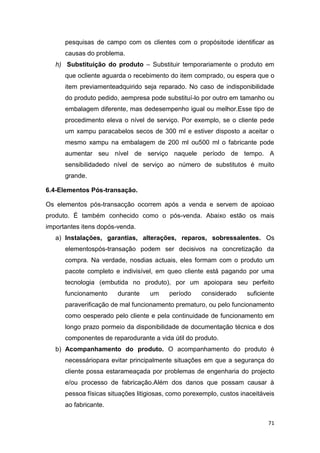 71
pesquisas de campo com os clientes com o propósitode identificar as
causas do problema.
h) Substituição do produto – Substituir temporariamente o produto em
que ocliente aguarda o recebimento do item comprado, ou espera que o
item previamenteadquirido seja reparado. No caso de indisponibilidade
do produto pedido, aempresa pode substituí-lo por outro em tamanho ou
embalagem diferente, mas dedesempenho igual ou melhor.Esse tipo de
procedimento eleva o nível de serviço. Por exemplo, se o cliente pede
um xampu paracabelos secos de 300 ml e estiver disposto a aceitar o
mesmo xampu na embalagem de 200 ml ou500 ml o fabricante pode
aumentar seu nível de serviço naquele período de tempo. A
sensibilidadedo nível de serviço ao número de substitutos é muito
grande.
6.4-Elementos Pós-transação.
Os elementos pós-transacção ocorrem após a venda e servem de apoioao
produto. É também conhecido como o pós-venda. Abaixo estão os mais
importantes itens dopós-venda.
a) Instalações, garantias, alterações, reparos, sobressalentes. Os
elementospós-transação podem ser decisivos na concretização da
compra. Na verdade, nosdias actuais, eles formam com o produto um
pacote completo e indivisível, em queo cliente está pagando por uma
tecnologia (embutida no produto), por um apoiopara seu perfeito
funcionamento durante um período considerado suficiente
paraverificação de mal funcionamento prematuro, ou pelo funcionamento
como oesperado pelo cliente e pela continuidade de funcionamento em
longo prazo pormeio da disponibilidade de documentação técnica e dos
componentes de reparodurante a vida útil do produto.
b) Acompanhamento do produto. O acompanhamento do produto é
necessáriopara evitar principalmente situações em que a segurança do
cliente possa estarameaçada por problemas de engenharia do projecto
e/ou processo de fabricação.Além dos danos que possam causar à
pessoa físicas situações litigiosas, como porexemplo, custos inaceitáveis
ao fabricante.
 