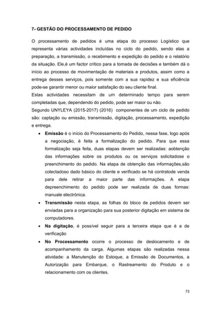73
7- GESTÃO DO PROCESSAMENTO DE PEDIDO
O processamento de pedidos é uma etapa do processo Logístico que
representa várias actividades incluídas no ciclo do pedido, sendo elas a
preparação, a transmissão, o recebimento e expedição do pedido e o relatório
da situação. Ele,é um factor crítico para a tomada de decisões e também dá o
início ao processo de movimentação de materiais e produtos, assim como a
entrega desses serviços, pois somente com a sua rapidez e sua eficiência
pode-se garantir menor ou maior satisfação do seu cliente final.
Estas actividades necessitam de um determinado tempo para serem
completadas que, dependendo do pedido, pode ser maior ou não.
Segundo UNYLEYA (2015-2017) (2016) componentes de um ciclo de pedido
são: captação ou emissão, transmissão, digitação, processamento, expedição
e entrega.
 Emissão é o início do Processamento do Pedido, nessa fase, logo após
a negociação, é feita a formalização do pedido. Para que essa
formalização seja feita, duas etapas devem ser realizadas: aobtenção
das informações sobre os produtos ou os serviços solicitadose o
preenchimento do pedido. Na etapa de obtenção das informações,são
colectadoso dado básico do cliente e verificado se há contratode venda
para dele retirar a maior parte das informações. A etapa
depreenchimento do pedido pode ser realizada de duas formas:
manuale electrónica.
 Transmissão nesta etapa, as folhas do bloco de pedidos devem ser
enviadas para a organização para sua posterior digitação em sistema de
computadores.
 Na digitação, é possível seguir para a terceira etapa que é a de
verificação
 No Processamento ocorre o processo de deslocamento e de
acompanhamento da carga. Algumas etapas são realizadas nessa
atividade: a Manutenção do Estoque, a Emissão de Documentos, a
Autorização para Embarque, o Rastreamento do Produto e o
relacionamento com os clientes.
 