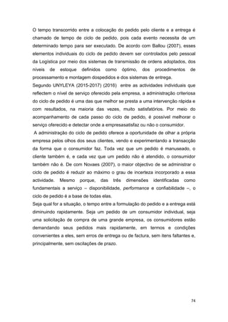 74
O tempo transcorrido entre a colocação do pedido pelo cliente e a entrega é
chamado de tempo de ciclo de pedido, pois cada evento necessita de um
determinado tempo para ser executado. De acordo com Ballou (2007), esses
elementos individuais do ciclo de pedido devem ser controlados pelo pessoal
da Logística por meio dos sistemas de transmissão de ordens adoptados, dos
níveis de estoque definidos como óptimo, dos procedimentos de
processamento e montagem dospedidos e dos sistemas de entrega.
Segundo UNYLEYA (2015-2017) (2016) entre as actividades individuais que
reflectem o nível de serviço oferecido pela empresa, a administração criteriosa
do ciclo de pedido é uma das que melhor se presta a uma intervenção rápida e
com resultados, na maioria das vezes, muito satisfatórios. Por meio do
acompanhamento de cada passo do ciclo de pedido, é possível melhorar o
serviço oferecido e detectar onde a empresasatisfaz ou não o consumidor.
A administração do ciclo de pedido oferece a oportunidade de olhar a própria
empresa pelos olhos dos seus clientes, vendo e experimentando a transacção
da forma que o consumidor faz. Toda vez que um pedido é manuseado, o
cliente também é, e cada vez que um pedido não é atendido, o consumidor
também não é. De com Novaes (2007), o maior objectivo de se administrar o
ciclo de pedido é reduzir ao máximo o grau de incerteza incorporado a essa
actividade. Mesmo porque, das três dimensões identificadas como
fundamentais a serviço – disponibilidade, performance e confiabilidade –, o
ciclo de pedido é a base de todas elas.
Seja qual for a situação, o tempo entre a formulação do pedido e a entrega está
diminuindo rapidamente. Seja um pedido de um consumidor individual, seja
uma solicitação de compra de uma grande empresa, os consumidores estão
demandando seus pedidos mais rapidamente, em termos e condições
convenientes a eles, sem erros de entrega ou de factura, sem itens faltantes e,
principalmente, sem oscilações de prazo.
 