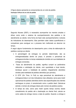 75
A figura abaixo apresenta os componentes de um ciclo de pedido.
Ilustração 10-fluxo de um ciclo de pedido
Segundo Novaes (2007), é necessário acompanhar de maneira simples e
eficaz como anda o sistema de acompanhamento dos pedidos e de
atendimento ao cliente. Uma forma de fazer este acompanhamento é através
de indicadores de desempenho. Eles permitem obter dados quantificáveis e
compatíveis para averiguar se o processo tem melhorado ao decorrer do
tempo.
A seguir alguns fundamentos de desempenho para a área de elaboração de
pedidos e serviço ao cliente:
 A percentagem de entregas no período determinado, são as
entregasrealizadas dentro do prazo, é previsto o percentual de
entregasconcluídas no tempo estabelecido dividido em sua totalidade de
entregas concluídas;
 Taxas de atendimento do pedido, significa cumprir os parâmetros
referentes a solicitação do cliente, com quantidade e local devido,
tendoque apurar a totalidade de pedidos integralmente atendidos
dividido pela totalidade de pedidos atendidos (por período);
 O OTIF (On Time, In Full) ou seja percentual de atendimento e
entregascorretas é um dos indicadores mais utilizados; serve para medir
opercentual de pedidos atendidos dentro das especificações dos clientes
eentregues no prazo, é caracterizado como o pedido ideal. Calcula-se
edivide o número de entregas ideais pelo número de pedidos aceitos;
 O tempo de ciclo, serve para medir quanto tempo ocorreu desde
orecebimento do pedido até a destinação ao cliente final, calcula se
como adata de entrega menos a data do pedido. Quando a entrega é
 