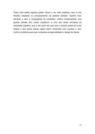 77
Fazer mais rápido significa gastar menos e ser mais produtivo. Isso é uma
filosofia adoptada no processamento de pedidos também. Quanto mais
eficiente e sem a necessidade de retrabalho, melhor. Contemplando uma
grande parcela dos custos Logísticos, é uma das áreas principais na
actividade Logística, pois é ela quem faz com que o produto passe por suas
etapas e que essas etapas sejam assim concluídas com sucesso e sem
nenhum problema para que a empresa consiga satisfazer o desejo do cliente.
 