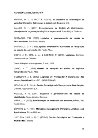 78
REFERÊNCIA BIBLIOGRÁFICA
ARTHUR, W. D., & TROTTA, F.(2010). O problema da roteirização de
veículos: Conceito, Estratégias e Métodos de Solução. MG.
BALLOU, R. H. (2007) Gerenciamento da Cadeia de Suprimentos:
planejamento, organização elogística empresarial. Porto Alegre: Bookman.
BERTAGLIA, P.R. (2003) Logística e gerenciamento da cadeia de
abastecimento. São Paulo:Saraiva.
BOWERSOX, D. J. (1986)Logística empresarial: o processo de integração
da cadeia de suprimento.São Paulo: Atlas.
COSTA, J. P., DIAS, J. M., & GODINHO, P. (2010). Logística. Coimbra:
Universidade de Coimbra
CouncilofLogistics Management, 7 maio 2001
CHING, H. Y. (2008) Gestão de estoques na cadeia de logística
integrada.São Paulo: Atlas
GUERESCHI, J. S. (2012). Logística de Transporte: A Importância dos
custos Logísticos.Lins – SP: UNISALESIANO.
MENCHIK, C. R. (2010). Gestão Estratégica de Transportes e Distribuição.
Curitiba: IESDE Brasil S.A.
NOVAES, A. G. (2001) Logística e gerenciamento da cadeia de
distribuição.Rio de Janeiro: Campus.
VIANA, J. J. (2008) Administração de materiais: um enfoque prático. São
Paulo: Atlas.
SHAPIRO B. P. (1985) Marketing management: Principles; Analysis and
Applications. Richard D Irwin
.UNYLEYA (2015 ou 2017) (2016-?) Gestão Estratégica de Transporte e
Multimodais. Brasília
 