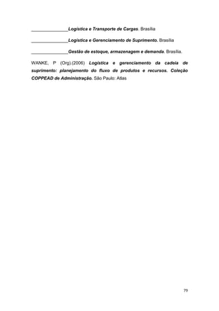 79
_______________Logística e Transporte de Cargas. Brasília
_______________Logística e Gerenciamento de Suprimento. Brasília
_______________Gestão de estoque, armazenagem e demanda. Brasília.
WANKE, P (Org).(2006) Logística e gerenciamento da cadeia de
suprimento: planejamento do fluxo de produtos e recursos. Coleção
COPPEAD de Administração. São Paulo: Atlas
 